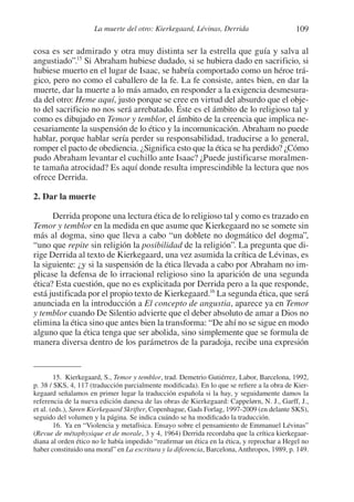 109La muerte del otro: Kierkegaard, Lévinas, Derrida
cosa es ser admirado y otra muy distinta ser la estrella que guía y salva al
angustiado”.15
Si Abraham hubiese dudado, si se hubiera dado en sacrificio, si
hubiese muerto en el lugar de Isaac, se habría comportado como un héroe trá-
gico, pero no como el caballero de la fe. La fe consiste, antes bien, en dar la
muerte, dar la muerte a lo más amado, en responder a la exigencia desmesura-
da del otro: Heme aquí, justo porque se cree en virtud del absurdo que el obje-
to del sacrificio no nos será arrebatado. Éste es el ámbito de lo religioso tal y
como es dibujado en Temor y temblor, el ámbito de la creencia que implica ne-
cesariamente la suspensión de lo ético y la incomunicación. Abraham no puede
hablar, porque hablar sería perder su responsabilidad, traducirse a lo general,
romper el pacto de obediencia. ¿Significa esto que la ética se ha perdido? ¿Cómo
pudo Abraham levantar el cuchillo ante Isaac? ¿Puede justificarse moralmen-
te tamaña atrocidad? Es aquí donde resulta imprescindible la lectura que nos
ofrece Derrida.
2. Dar la muerte
Derrida propone una lectura ética de lo religioso tal y como es trazado en
Temor y temblor en la medida en que asume que Kierkegaard no se somete sin
más al dogma, sino que lleva a cabo “un doblete no dogmático del dogma”,
“uno que repite sin religión la posibilidad de la religión”. La pregunta que di-
rige Derrida al texto de Kierkegaard, una vez asumida la crítica de Lévinas, es
la siguiente: ¿y si la suspensión de la ética llevada a cabo por Abraham no im-
plicase la defensa de lo irracional religioso sino la aparición de una segunda
ética? Esta cuestión, que no es explicitada por Derrida pero a la que responde,
está justificada por el propio texto de Kierkegaard.16
La segunda ética, que será
anunciada en la introducción a El concepto de angustia, aparece ya en Temor
y temblor cuando De Silentio advierte que el deber absoluto de amar a Dios no
elimina la ética sino que antes bien la transforma: “De ahí no se sigue en modo
alguno que la ética tenga que ser abolida, sino simplemente que se formula de
manera diversa dentro de los parámetros de la paradoja, recibe una expresión
15. Kierkegaard, S., Temor y temblor, trad. Demetrio Gutiérrez, Labor, Barcelona, 1992,
p. 38 / SKS, 4, 117 (traducción parcialmente modificada). En lo que se refiere a la obra de Kier-
kegaard señalamos en primer lugar la traducción española si la hay, y seguidamente damos la
referencia de la nueva edición danesa de las obras de Kierkegaard: Cappelørn, N. J., Garff, J.,
et al. (eds.), Søren Kierkegaard Skrifter, Copenhague, Gads Forlag, 1997-2009 (en delante SKS),
seguido del volumen y la página. Se indica cuándo se ha modificado la traducción.
16. Ya en “Violencia y metafísica. Ensayo sobre el pensamiento de Emmanuel Lévinas”
(Revue de métaphysique et de morale, 3 y 4, 1964) Derrida recordaba que la crítica kierkegaar-
diana al orden ético no le había impedido “reafirmar un ética en la ética, y reprochar a Hegel no
haber constituido una moral” en La escritura y la diferencia, Barcelona, Anthropos, 1989, p. 149.
1-207 Convivium 24.indd 1091-207 Convivium 24.indd 109 10/11/11 09:2010/11/11 09:20
 