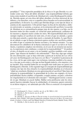 110 Laura Llevadot
paradójica”.17
Esta expresión paradójica de la ética es lo que Derrida va a en-
tender como una “ética del deber absoluto”, una responsabilidad infinita que
toma como modelo el sacrificio de Abraham tal y como Kierkegaard lo entien-
de. Derrida opone así esta ética del deber absoluto a la ética universal de los
deberes y los derechos, esto es a aquellas éticas basadas en la universalidad, la
generalidad y el discurso. La crítica que Derrida dirige a este tipo de éticas se
asienta en dos argumentos: 1) En primer lugar, la ética de los derechos y debe-
res universales se sustenta, a su pesar, en la estructura del sacrificio. La acción
de Abraham no es extraordinaria porque trate de dar muerte a su hijo, eso lo
hacemos todos los días cuando, en virtud del amor preferencial, cuidamos de
los nuestros y dejamos morir a todos los otros. Mi responsabilidad ante el otro
siempre implica el sacrificio de todo otro, el otro al que no atiendo, a quien
no elijo para amarlo, a quien dejo morir, a menudo de hambre. Lo que Derri-
da no admite es que la buena conciencia quiera ocultar este sacrificio cotidia-
no sobre el que se asientan las buenas acciones y las buenas razones: “Lo que
desconocen los caballeros de la buena conciencia es que el sacrificio de Isaac
ilustra, si podemos emplear este término, en el caso de un misterio tan noctur-
no, la experiencia más cotidiana y común de la responsabilidad”.18
Al preferir
al otro, al elegirlo en mi amor y en mi bondad, sacrifico también a mis seme-
jantes “que mueren de hambre o de enfermedad”.19
Pero hay algo que colegir
de esta afirmación y que se hace relevante a partir de la lectura de Las obras
del amor de Kierkegaard y de Espectros de Marx:20
al preferir la presencia de
los vivos, de los que están aquí y me reclaman, traiciono también a los ausen-
tes, a los que ya no están y a los que no han llegado todavía, a los muertos y los
no nacidos. Esta cuestión habrá de ser recogida más tarde para ser justos con
Kierkegaard y Derrida. 2) En segundo lugar el concepto de responsabilidad que
maneja este tipo de ética disuelve la responsabilidad absoluta en el discurso:
“¿Qué nos enseñaría Abraham en esta aproximación al sacrificio? Que lejos de
asegurar la responsabilidad, la generalidad de la ética nos empuja a la irres-
ponsabilidad. Incita a hablar, a responder, a rendir cuentas, así pues, a disolver
mi singularidad en el elemento del concepto”.21
Kierkegaard insiste a menu-
do en que Abraham no puede hablar. Hablar sería justificarse ante los otros,
querer hacerse entender, buscar la solidaridad y el consenso, querer convertir-
se en héroe trágico y ser admirado por ello. Pero es esencial a la responsabi-
17. Kierkegaard, S., Temor y temblor, op. cit., p. 96 / SKS, 4, 162.
18. Derrida, J., Dar la muerte, op. cit., p. 69.
19. Ibídem, p. 71.
20. Derrida, J., Spectres de Marx L’État de la dette, le travail du deuil et la nouvelle Inter-
nationale, París, Galilée, 1993 (para la traducción castellana: Espectros de Marx. El estado de la
deuda, el trabajo y el duelo, trad. José MiguelAlarcón y Cristina de Peretti, Madrid, Trotta, 1995).
21. Derrida, J., Dar la muerte, op. cit., p. 63.
1-207 Convivium 24.indd 1101-207 Convivium 24.indd 110 10/11/11 09:2010/11/11 09:20
 
