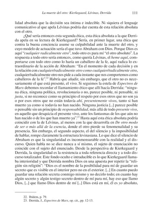 111La muerte del otro: Kierkegaard, Lévinas, Derrida
lidad absoluta que la decisión sea íntima e indecible. Ni siquiera el lenguaje
comunicativo al que apela Lévinas podría dar cuenta de esta relación absoluta
con el otro.
¿Qué sería entonces esta segunda ética, esta ética absoluta a la que Derri-
da apela en su lectura de Kierkegaard? Sería, en primer lugar, una ética que
contra la buena conciencia asume su culpabilidad ante la muerte del otro, y
cuyo modelo de actuación sería el que tuvo Abraham con Dios. Porque Dios es
aquí “cualquier radicalmente otro”, todo otro es para mí “el otro absoluto”. La
respuesta a todo otro sería entonces, como quería Lévinas, el heme aquí, com-
portarse con todo otro como lo haría un caballero de la fe, aquí radica lo ex-
traordinario de la acción de Abraham: “En el momento de cada decisión y en
la relación con cualquier/radicalmente otro como cualquier/radicalmente otro,
cualquier/radicalmente otro nos pide a cada instante que nos comportemos como
caballeros de la fe”.22
Habría que añadir, sin embargo, que el otro no es nece-
sariamente el que está presente, el vivo. Si seguimos la estela de Espectros de
Marx debemos recordar el llamamiento ético que allí hacía Derrida: “ningu-
na ética, ninguna política, revolucionaria o no, parece posible, ni pensable, ni
justa, si no reconoce como su principio el respeto por esos otros que no son ya
o por esos otros que no están todavía ahí, presentemente vivos, tanto si han
muerto ya como si todavía no han nacido. Ninguna justicia [...] parece posible
o pensable sin un principio de responsabilidad, más allá de todo presente vivo,
en aquello que desquicia el presente vivo, ante los fantasmas de los que aún no
han nacido o de los que han muerto ya”.23
Hasta aquí esta ética absoluta podría
coincidir con la de Lévinas, al menos con la que desarrolla en De otro modo
de ser o más allá de la esencia, donde el otro pierde su fenomenalidad y su
presencia. Sin embargo, el segundo aspecto, el del silencio y la imposibilidad
de hablar, rompe claramente la estructura levinasiana. Lo que dice el silencio de
Abraham es que la singularidad es inconmensurable con la realidad y el dis-
curso. Quien habla no se dice nunca a sí mismo, el sujeto de enunciación no
coincide con el sujeto del enunciado. Desde la perspectiva de Kierkegaard y
Derrida, la singularidad es la resistencia a toda referencia directa y a todo dis-
curso totalizador. Este fondo oculto e intraducible es lo que Kierkegaard llama-
ba interioridad y que Derrida nombra Dios en una apuesta por repetir la “reli-
gión sin religión”: “Dios es el nombre de la posibilidad para mí de guardar un
secreto que es visible en el interior pero no en el exterior. [...] En cuanto puedo
guardar una relación secreta conmigo mismo y no decirlo todo; en cuanto hay
algún secreto y algún testigo secreto dentro de mí para mí, hay eso que llamo
Dios, [...] que llamo Dios dentro de mí [...] Dios está en mí, él es yo absoluto,
22. Ibídem, p. 79.
23. Derrida, J., Espectros de Marx, op. cit., pp. 12-13.
1-207 Convivium 24.indd 1111-207 Convivium 24.indd 111 10/11/11 09:2010/11/11 09:20
 