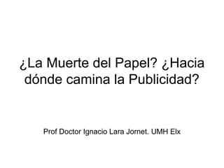 ¿La Muerte del Papel? ¿Hacia
dónde camina la Publicidad?
Prof Doctor Ignacio Lara Jornet. UMH Elx
 