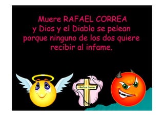Muere RAFAEL CORREA
  y Dios y el Diablo se pelean
porque ninguno de los dos quiere
       recibir al infame.



               Rafico Correa
 