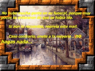    No hubo mucha gente en su funeral, porque muy pocos se enteraron de que se había ido.        Si aún lo recuerdas, reenvía este mail.        Caso contrario, únete a la mayoría ..  no hagas nada... 