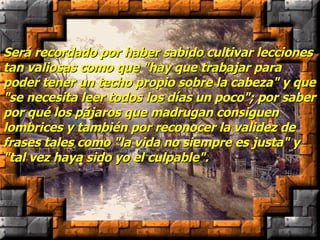 Será recordado por haber sabido cultivar lecciones tan valiosas como que "hay que trabajar para poder tener un techo propio sobre la cabeza" y que "se necesita leer todos los días un poco"; por saber por qué los pájaros que madrugan consiguen lombrices y también por reconocer la validez de frases tales como "la vida no siempre es justa" y "tal vez haya sido yo el culpable". 