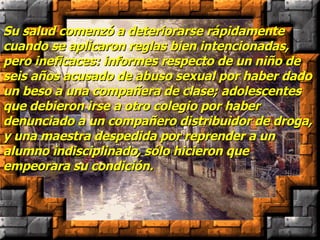 Su salud comenzó a deteriorarse rápidamente cuando se aplicaron reglas bien intencionadas, pero ineficaces: informes respecto de un niño de seis años acusado de abuso sexual por haber dado un beso a una compañera de clase; adolescentes que debieron irse a otro colegio por haber denunciado a un compañero distribuidor de droga, y una maestra despedida por reprender a un alumno indisciplinado, sólo hicieron que empeorara su condición. 