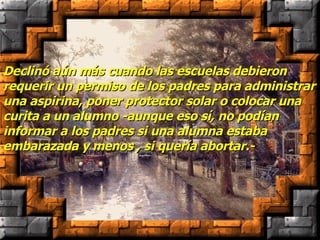 Declinó aún más cuando las escuelas debieron requerir un permiso de los padres para administrar una aspirina, poner protector solar o colocar una curita a un alumno -aunque eso sí, no podían informar a los padres si una alumna estaba embarazada y menos , si quería abortar.-  