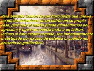 Para Sentido Común fue un duro golpe que uno ya no pueda defenderse de un ladrón en su propia casa, pero que el ladrón pueda demandarnos por agresión; y que si un policía mata a un ladrón, incluso si éste estaba armado, sea inmediatamente investigado por exceso de defensa o, cuando no, acusado de gatillo fácil. 