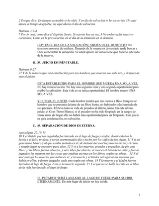 2 Porque dice: En tiempo aceptable te he oído, Y en día de salvación te he socorrido. He aquí
ahora el tiempo aceptable; he aquí ahora el día de salvación.
Hebreos 3:7-8
7 Por lo cual, como dice el Espíritu Santo: Si oyereis hoy su voz, 8 No endurezcáis vuestros
corazones, Como en la provocación, en el día de la tentación en el desierto,
HOY ES EL DIA DE LA SALVACIÓN; AHORA ES EL MOMENTO. No
tenemos promesa de mañana. Después de la muerte es demasiado tarde buscar a
Dios o encontrar la salvación. Si usted quiere ser salvo tiene que hacerlo este lado
de la muerte.
B. SU JUICIO ES INEVITABLE.
Hebreos 9:27
27 Y de la manera que está establecido para los hombres que mueran una sola vez, y después de
esto el juicio.
ESTA ESTABLECIDO PARA EL HOMBRE QUE MUERA UNA SOLA VEZ.
No hay reencarnación. No hay una segunda vida y una segunda oportunidad para
recibir la salvación. Esta vida es su única oportunidad. El hombre muere UNA
SOLA VEZ.
Y LUEGO, EL JUICIO. Cada hombre tendrá que dar cuenta a Dios. Imagina al
hombre que se presenta delante de un Dios Santo, no habiendo sido limpiado de
sus pecados. El lleva toda su vida de pecados al último juicio. En este último
juicio, el Gran Trono Blanco, si el pecador no ha sido limpiado en la sangre de
Jesús antes de llegar allí, no habrá más oportunidad para ser limpiado. Este juicio
es para condenación, no salvación.
C. SU SEPARACIÓN DE DIOS ES ETERNA.
Apocalipsis 20:10-15
10 Y el diablo que los engañaba fue lanzado en el lago de fuego y azufre, donde estaban la
bestia y el falso profeta; y serán atormentados día y noche por los siglos de los siglos. 11 Y vi un
gran trono blanco y al que estaba sentado en él, de delante del cual huyeron la tierra y el cielo,
y ningún lugar se encontró para ellos. 12 Y vi a los muertos, grandes y pequeños, de pie ante
Dios; y los libros fueron abiertos, y otro libro fue abierto, el cual es el libro de la vida; y fueron
juzgados los muertos por las cosas que estaban escritas en los libros, según sus obras. 13 Y el
mar entregó los muertos que había en él; y la muerte y el Hades entregaron los muertos que
había en ellos; y fueron juzgados cada uno según sus obras. 14 Y la muerte y el Hades fueron
lanzados al lago de fuego. Esta es la muerte segunda. 15 Y el que no se halló inscrito en el libro
de la vida fue lanzado al lago de fuego.
EL PECADOR SERÁ LANZADO AL LAGO DE FUEGO PARA SUFRIR
ETERNAMENTE. De este lugar de juicio no hay salida.
3
 