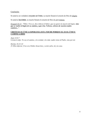 Conclusión:
Si usted es un verdadero creyente en Cristo, su muerte llenará el corazón de Dios de alegría.
Si usted es incrédulo, su muerte llenará el corazón de Dios de gran tristeza.
Ezequiel 33:11 - "Díles: Vivo yo, dice Jehová el Señor, que no quiero la muerte del impío, sino
que se vuelve el impío de su camino, y que viva. Volveos, volveos de vuestros malos
caminos...".
CRISTO ES SU ÚNICA ESPERANZA ESTA NOCHE PORQUE EL ES EL ÚNICO
CAMINO A DIOS.
Juan 14:6-7
6 Jesús le dijo: Yo soy el camino, y la verdad, y la vida; nadie viene al Padre, sino por mí.
Hechos 16:31-32
31 Ellos dijeron: Cree en el Señor Jesucristo, y serás salvo, tú y tu casa.
4
 