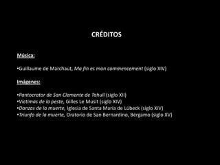 CRÉDITOS
Música:
•Guillaume de Marchaut, Ma fin es mon commencement (siglo XIV)

Imágenes:
•Pantocrator de San Clemente de Tahull (siglo XII)
•Víctimas de la peste, Gilles Le Musit (siglo XIV)
•Danzas de la muerte, Iglesia de Santa María de Lübeck (siglo XIV)
•Triunfo de la muerte, Oratorio de San Bernardino, Bérgamo (siglo XV)

 