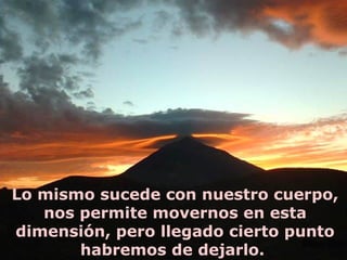 Lo mismo sucede con nuestro cuerpo,
   nos permite movernos en esta
dimensión, pero llegado cierto punto
       habremos de dejarlo.
 