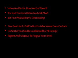 • WhenYouDieLife DoesNotEndThere!!!
• TheSoulThatLivesWithinYouIsStillAlive!!
• JustYourPhysicalBodyIsDeteriorating!
• YourSoulHasToPaidToGodForWhatYou'veDoneOnEarth
• DoNotLetYourSoulBeCondemnedForAllEternity!
• RepentAndAskJesusToForgiveYouNow!!!
 
