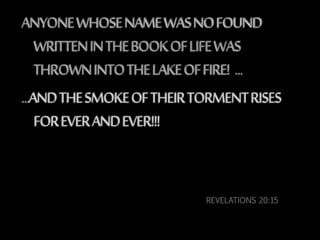 REVELATIONS 20:15
ANYONEWHOSENAMEWASNOFOUND
WRITTENINTHEBOOKOFLIFEWAS
THROWNINTOTHELAKEOFFIRE! …
…ANDTHESMOKEOFTHEIRTORMENTRISES
FOREVERANDEVER!!!
 