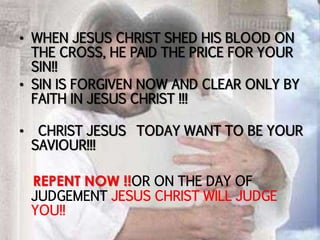 • WHEN JESUS CHRIST SHED HIS BLOOD ON
THE CROSS, HE PAID THE PRICE FOR YOUR
SIN!!
• SIN IS FORGIVEN NOW AND CLEAR ONLY BY
FAITH IN JESUS CHRIST !!!
• CHRIST JESUS TODAY WANT TO BE YOUR
SAVIOUR!!!
REPENT NOW !!OR ON THE DAY OF
JUDGEMENT JESUS CHRIST WILL JUDGE
YOU!!
 
