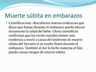 Muerte súbita en embarazosCientíficos han  descubierto nuevas evidencias que dicen que fumar durante el embarazo puede afectar seriamente la salud del bebé. Otros cientiíficos confirman que los recién nacidos tienen más tendencia a morir a causa del síndrome de muerte súbita del lactante si su madre fumó durante el embarazo. También al dar la leche materna al hijo puede causar riesgos de muerte súbita