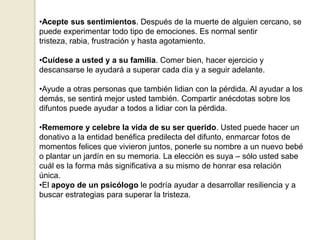•Acepte sus sentimientos. Después de la muerte de alguien cercano, se
puede experimentar todo tipo de emociones. Es normal sentir
tristeza, rabia, frustración y hasta agotamiento.
•Cuídese a usted y a su familia. Comer bien, hacer ejercicio y
descansarse le ayudará a superar cada día y a seguir adelante.
•Ayude a otras personas que también lidian con la pérdida. Al ayudar a los
demás, se sentirá mejor usted también. Compartir anécdotas sobre los
difuntos puede ayudar a todos a lidiar con la pérdida.
•Rememore y celebre la vida de su ser querido. Usted puede hacer un
donativo a la entidad benéfica predilecta del difunto, enmarcar fotos de
momentos felices que vivieron juntos, ponerle su nombre a un nuevo bebé
o plantar un jardín en su memoria. La elección es suya – sólo usted sabe
cuál es la forma más significativa a su mismo de honrar esa relación
única.
•El apoyo de un psicólogo le podría ayudar a desarrollar resiliencia y a
buscar estrategias para superar la tristeza.
 