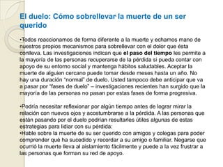 .El duelo: Cómo sobrellevar la muerte de un ser
querido
•Todos reaccionamos de forma diferente a la muerte y echamos mano de
nuestros propios mecanismos para sobrellevar con el dolor que ésta
conlleva. Las investigaciones indican que el paso del tiempo les permite a
la mayoría de las personas recuperarse de la pérdida si pueda contar con
apoyo de su entorno social y mantenga hábitos saludables. Aceptar la
muerte de alguien cercano puede tomar desde meses hasta un año. No
hay una duración “normal” de duelo. Usted tampoco debe anticipar que va
a pasar por “fases de duelo” – investigaciones recientes han surgido que la
mayoría de las personas no pasan por estas fases de forma progresiva.
•Podría necesitar reflexionar por algún tiempo antes de lograr mirar la
relación con nuevos ojos y acostumbrarse a la pérdida. A las personas que
están pasando por el duelo podrían resultarles útiles algunas de estas
estrategias para lidiar con su pérdida:
•Hable sobre la muerte de su ser querido con amigos y colegas para poder
comprender qué ha sucedido y recordar a su amigo o familiar. Negarse que
ocurrió la muerte lleva al aislamiento fácilmente y puede a la vez frustrar a
las personas que forman su red de apoyo.
 
