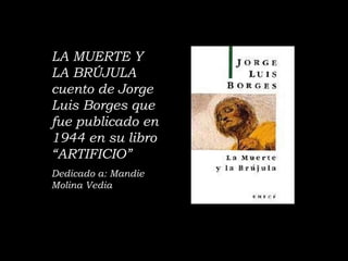 LA MUERTE Y LA BRÚJULA  cuento de Jorge Luis Borges que fue publicado en 1944 en su libro “ARTIFICIO” Dedicado a: Mandie Molina Vedia 