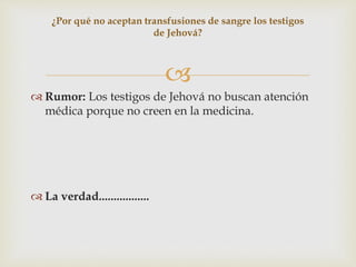 
 Rumor: Los testigos de Jehová no buscan atención
médica porque no creen en la medicina.
 La verdad.................
¿Por qué no aceptan transfusiones de sangre los testigos
de Jehová?
 
