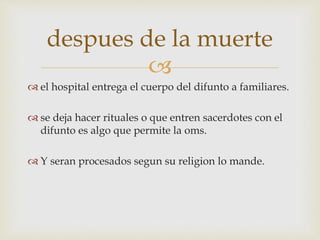 
 el hospital entrega el cuerpo del difunto a familiares.
 se deja hacer rituales o que entren sacerdotes con el
difunto es algo que permite la oms.
 Y seran procesados segun su religion lo mande.
despues de la muerte
 