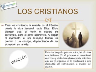 
 Para los cristianos la muerte es el tránsito
desde la vida terrenal hacia Dios. Ellos
piensan que, al morir, el cuerpo se
corrompe, pero el alma sobrevive. Al llegar
el momento, el ser humano tendrá un
premio o un castigo, dependiendo de su
actuación en la vida.
LOS CRISTIANOS
Una vez juzgado por sus actos, irá al cielo,
o al infierno. En el primero se encontrará
con Dios y disfrutará eternamente mientras
que en el segundo se le condenará a una
eternidad de sufrimiento, a manos del
diablo.
 