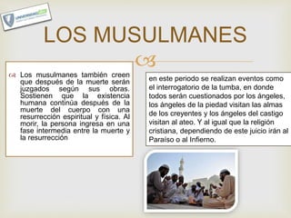  Los musulmanes también creen
que después de la muerte serán
juzgados según sus obras.
Sostienen que la existencia
humana continúa después de la
muerte del cuerpo con una
resurrección espiritual y física. Al
morir, la persona ingresa en una
fase intermedia entre la muerte y
la resurrección
LOS MUSULMANES
en este periodo se realizan eventos como
el interrogatorio de la tumba, en donde
todos serán cuestionados por los ángeles,
los ángeles de la piedad visitan las almas
de los creyentes y los ángeles del castigo
visitan al ateo. Y al igual que la religión
cristiana, dependiendo de este juicio irán al
Paraíso o al Infierno.
 