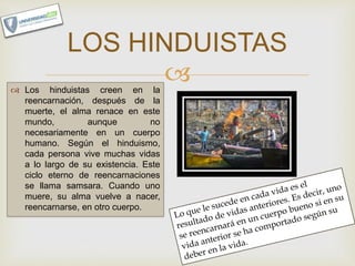  Los hinduistas creen en la
reencarnación, después de la
muerte, el alma renace en este
mundo, aunque no
necesariamente en un cuerpo
humano. Según el hinduismo,
cada persona vive muchas vidas
a lo largo de su existencia. Este
ciclo eterno de reencarnaciones
se llama samsara. Cuando uno
muere, su alma vuelve a nacer,
reencarnarse, en otro cuerpo.
LOS HINDUISTAS
 