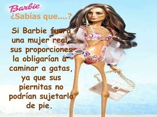 ¿Sabías que....? Si Barbie fuera una mujer real, sus proporciones la obligarían a  caminar a gatas, ya que sus piernitas no podrían sujetarla de pie.   