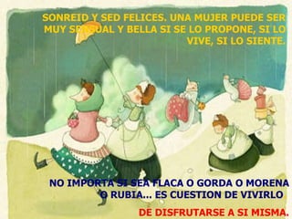 SONREID Y SED FELICES. UNA MUJER PUEDE SER MUY SENSUAL Y BELLA SI SE LO PROPONE, SI LO VIVE, SI LO SIENTE. NO IMPORTA SI SEA FLACA O GORDA O MORENA O RUBIA... ES CUESTION DE VIVIRLO .  DE DISFRUTARSE A SI MISMA. 