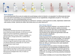 Dove Original
 Los antitranspirantes Dove para el cuidado de la piel trabajan sobre la irritación y la sequedad. Su diferencial está dado
 por ¼ de crema humectante y en la combinación exclusiva de sus ingredientes, otorgándole a la piel un 17% más de
 humectación que otros antitranspirantes comunes.
 Y ahora con su nueva fórmula enriquecida con vitamina E, humecta y nutre la piel de tus axilas, dejándolas visiblemente
 más suaves y lindas. ¡Disfruta de axilas más lindas ahora con extra vitamina E!

                                                                  Dove Dermo Aclarant
                                                                  El nuevo Dove Dermo Aclarant, con extracto de flor de
                                                                  Caléndula y semilla de girasol, acelera el proceso
Dove Sensitive                                                    natural de renovación de la piel. Su aplicación logra una
El Antitranspirante Dove Sensitive fue especialmente              belleza real porque ayuda a remover las células
desarrollado para pieles delicadas. Su fórmula con suave          oscurecidas por las agresiones generadas sobre las
fragancia contiene ingredientes cuidadosamente                    axilas durante la depilación.
seleccionados para no causar irritación ni alergias en la         Dove HairMinimising
piel de la axila y otorgan protección y cuidado diario.           Antitranspirante Dove HairMinimising Reductor de vello.
Dove Fresh                                                        Exclusiva fórmula con Pro-epil Complex, con extractos
Una exclusiva fragancia que combina notas frescas y               naturales y el ¼ de crema humectante Dove para el
cítricas con algunos toques de hojas verdes, que ofrece           cuidado tu piel. Para que tus axilas se sientan y luzcan
una efectiva protección combinado con ¼ de crema                  libres de vello por más tiempo entre cada depilación.
humectante para cuidar la piel.                                   Dove Beauty Finish
Dove Silk                                                         Su innovadora fórmula contiene minerales de belleza,
Dove Deo Silk combina extractos de seda pura con una              reconocidos por sus propiedades embellecedoras que
nueva fragancia que deja tus axilas suaves y frescas por          te ayudan a resaltar la belleza natural de la piel de tus
todo el día. Dove Deo Silk, hermosamente perfumado,               axilas. Con un 1/4 de crema humectante y 48 horas de
efectivamente protegida todo el día, en todas sus                 protección, te entrega una fórmula protectora hidratante
presentaciones.                                                   y suave.
                                                                  ¡Luce axilas increíbles con el nuevo Dove Beauty Finish!
 