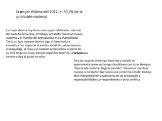 la mujer chilena del 2012, el 50,7% de la
       población nacional.


La mujer chilena hoy tiene más responsabilidades: además
del cuidado de la casa, el trabajo la transformó en un nuevo
sustento y el manejo del presupuesto es su especialidad.
Tanto así que siempre destina algo al ítem moda y
cosmética. Sin importar el estrato social al cual pertenezca,
el maquillaje, la ropa y el cuidado personal hoy es parte de
su lista de gastos y ojo, porque según los expertos, ahora nolibre
                                                       iempo
sienten culpa al gastar en ellas.
                                                       Para las mujeres el tiempo libre hoy y antaño se
                                                       experimenta como un tiempo simultáneo con otros tiempos:
                                                       “Veo la tele mientras hago la comida”, “descanso mientras
                                                       manejo o me baño”. No habría una conformación del tiempo
                                                       libre independiente y autónomo de las actividades y
                                                       responsabilidades correspondientes a otros ámbitos.
 