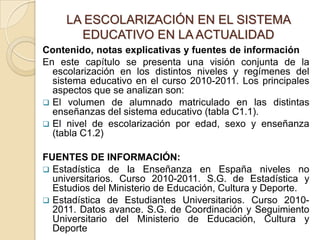 LA ESCOLARIZACIÓN EN EL SISTEMA
EDUCATIVO EN LA ACTUALIDAD
Contenido, notas explicativas y fuentes de información
En este capítulo se presenta una visión conjunta de la
escolarización en los distintos niveles y regímenes del
sistema educativo en el curso 2010-2011. Los principales
aspectos que se analizan son:
 El volumen de alumnado matriculado en las distintas
enseñanzas del sistema educativo (tabla C1.1).
 El nivel de escolarización por edad, sexo y enseñanza
(tabla C1.2)
FUENTES DE INFORMACIÓN:
 Estadística de la Enseñanza en España niveles no
universitarios. Curso 2010-2011. S.G. de Estadística y
Estudios del Ministerio de Educación, Cultura y Deporte.
 Estadística de Estudiantes Universitarios. Curso 2010-
2011. Datos avance. S.G. de Coordinación y Seguimiento
Universitario del Ministerio de Educación, Cultura y
Deporte
 