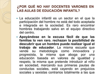 ¿POR QUÉ NO HAY DOCENTES VARONES EN
LAS AULAS DE EDUCACIÓN INFANTIL?
 La educación infantil es un sector en el que la
participación del hombre no está del todo aceptada
e integrada en la sociedad. Es raro encontrar
hombres trabajando salvo en el equipo directivo
del centro.
 Apoyándose en la excusa fácil de que las
familias lo ven raro, rechazan la posibilidad de
descubrir que un hombre puede realizar igual el
trabajo de educador. La misma escuela que
vende su metodología como innovadora y
progresista, la misma que aboga por una
educación basada en valores de igualdad y
respeto, la misma que pretende introducir al niño
en sociedad, marcando sus primeras pautas de
conductas sociales, está cayendo en prejuicios
sociales y sexistas contrarios totalmente a las que
 