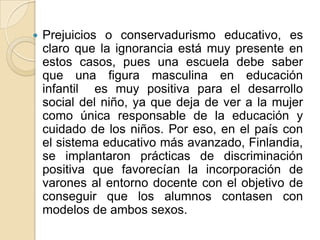  Prejuicios o conservadurismo educativo, es
claro que la ignorancia está muy presente en
estos casos, pues una escuela debe saber
que una figura masculina en educación
infantil es muy positiva para el desarrollo
social del niño, ya que deja de ver a la mujer
como única responsable de la educación y
cuidado de los niños. Por eso, en el país con
el sistema educativo más avanzado, Finlandia,
se implantaron prácticas de discriminación
positiva que favorecían la incorporación de
varones al entorno docente con el objetivo de
conseguir que los alumnos contasen con
modelos de ambos sexos.
 