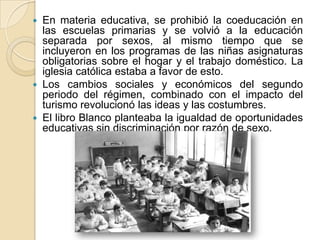  En materia educativa, se prohibió la coeducación en
las escuelas primarias y se volvió a la educación
separada por sexos, al mismo tiempo que se
incluyeron en los programas de las niñas asignaturas
obligatorias sobre el hogar y el trabajo doméstico. La
iglesia católica estaba a favor de esto.
 Los cambios sociales y económicos del segundo
periodo del régimen, combinado con el impacto del
turismo revolucionó las ideas y las costumbres.
 El libro Blanco planteaba la igualdad de oportunidades
educativas sin discriminación por razón de sexo.
 
