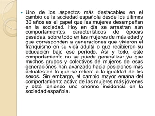  Uno de los aspectos más destacables en el
cambio de la sociedad española desde los últimos
30 años es el papel que las mujeres desempeñan
en la sociedad. Hoy en día se arrastran aún
comportamientos característicos de épocas
pasadas, sobre todo en las mujeres de más edad y
que corresponden a generaciones que vivieron el
franquismo en su vida adulta o que recibieron su
educación bajo ese período. Así y todo, este
comportamiento no se puede generalizar ya que
muchos grupos y colectivos de mujeres de esas
generaciones han avanzado hacia posiciones más
actuales en lo que se refiere a la igualdad de los
sexos. Sin embargo, el cambio mayor emana del
comportamiento activo de las mujeres más jóvenes
y está teniendo una enorme incidencia en la
sociedad española.
 