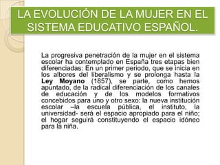 LA EVOLUCIÓN DE LA MUJER EN EL
SISTEMA EDUCATIVO ESPAÑOL.
La progresiva penetración de la mujer en el sistema
escolar ha contemplado en España tres etapas bien
diferenciadas: En un primer periodo, que se inicia en
los albores del liberalismo y se prolonga hasta la
Ley Moyano (1857), se parte, como hemos
apuntado, de la radical diferenciación de los canales
de educación y de los modelos formativos
concebidos para uno y otro sexo: la nueva institución
escolar –la escuela pública, el instituto, la
universidad- será el espacio apropiado para el niño;
el hogar seguirá constituyendo el espacio idóneo
para la niña.
 