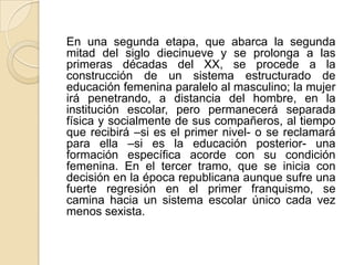En una segunda etapa, que abarca la segunda
mitad del siglo diecinueve y se prolonga a las
primeras décadas del XX, se procede a la
construcción de un sistema estructurado de
educación femenina paralelo al masculino; la mujer
irá penetrando, a distancia del hombre, en la
institución escolar, pero permanecerá separada
física y socialmente de sus compañeros, al tiempo
que recibirá –si es el primer nivel- o se reclamará
para ella –si es la educación posterior- una
formación específica acorde con su condición
femenina. En el tercer tramo, que se inicia con
decisión en la época republicana aunque sufre una
fuerte regresión en el primer franquismo, se
camina hacia un sistema escolar único cada vez
menos sexista.
 