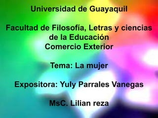 Universidad de Guayaquil
Facultad de Filosofía, Letras y ciencias
de la Educación
Comercio Exterior
Tema: La mujer
Expositora: Yuly Parrales Vanegas
MsC. Lilian reza
 