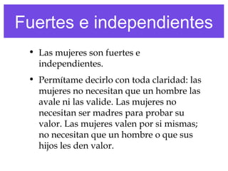 Fuertes e independientes
• Las mujeres son fuertes e
independientes.
• Permítame decirlo con toda claridad: las
mujeres no necesitan que un hombre las
avale ni las valide. Las mujeres no
necesitan ser madres para probar su
valor. Las mujeres valen por si mismas;
no necesitan que un hombre o que sus
hijos les den valor.
 