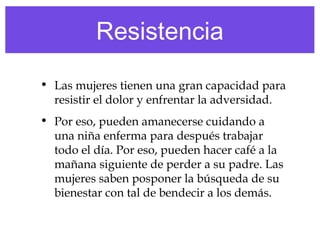 Resistencia
• Las mujeres tienen una gran capacidad para
resistir el dolor y enfrentar la adversidad.
• Por eso, pueden amanecerse cuidando a
una niña enferma para después trabajar
todo el día. Por eso, pueden hacer café a la
mañana siguiente de perder a su padre. Las
mujeres saben posponer la búsqueda de su
bienestar con tal de bendecir a los demás.
 