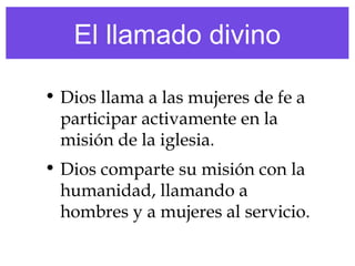 El llamado divino
• Dios llama a las mujeres de fe a
participar activamente en la
misión de la iglesia.
• Dios comparte su misión con la
humanidad, llamando a
hombres y a mujeres al servicio.
 