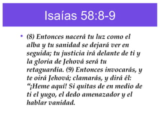 Isaías 58:8-9
• (8) Entonces nacerá tu luz como el
alba y tu sanidad se dejará ver en
seguida; tu justicia irá delante de ti y
la gloria de Jehová será tu
retaguardia. (9) Entonces invocarás, y
te oirá Jehová; clamarás, y dirá él:
“¡Heme aquí! Si quitas de en medio de
ti el yugo, el dedo amenazador y el
hablar vanidad.
 