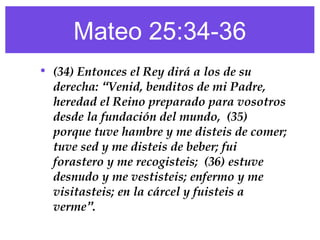 Mateo 25:34-36
• (34) Entonces el Rey dirá a los de su
derecha: “Venid, benditos de mi Padre,
heredad el Reino preparado para vosotros
desde la fundación del mundo, (35)
porque tuve hambre y me disteis de comer;
tuve sed y me disteis de beber; fui
forastero y me recogisteis; (36) estuve
desnudo y me vestisteis; enfermo y me
visitasteis; en la cárcel y fuisteis a
verme”.
 