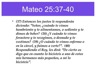 Mateo 25:37-40
• (37) Entonces los justos le responderán
diciendo: “Señor, ¿cuándo te vimos
hambriento y te alimentamos, o sediento y te
dimos de beber? (38) ¿Y cuándo te vimos
forastero y te recogimos, o desnudo y te
vestimos? (39) ¿O cuándo te vimos enfermo o
en la cárcel, y fuimos a verte?”. (40)
Respondiendo el Rey, les dirá: “De cierto os
digo que en cuanto lo hicisteis a uno de estos
mis hermanos más pequeños, a mí lo
hicisteis”.
 