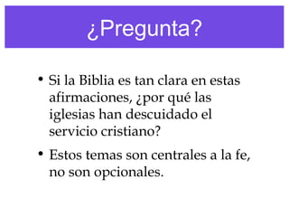 ¿Pregunta?
• Si la Biblia es tan clara en estas
afirmaciones, ¿por qué las
iglesias han descuidado el
servicio cristiano?
• Estos temas son centrales a la fe,
no son opcionales.
 
