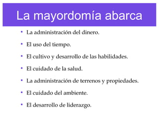 La mayordomía abarca
• La administración del dinero.
• El uso del tiempo.
• El cultivo y desarrollo de las habilidades.
• El cuidado de la salud.
• La administración de terrenos y propiedades.
• El cuidado del ambiente.
• El desarrollo de liderazgo.
 