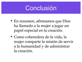 Conclusión
• En resumen, afirmamos que Dios
ha llamado a la mujer a jugar un
papel especial en la creación.
• Como coheredera de la vida, la
mujer comparte la misión de servir
a la humanidad y de administrar
la creación.
 