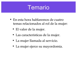 Temario
• En esta hora hablaremos de cuatro
temas relacionados al rol de la mujer:
• El valor de la mujer.
• Las características de la mujer.
• La mujer llamada al servicio.
• La mujer ejerce su mayordomía.
 