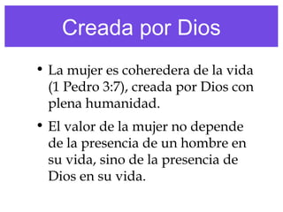 Creada por Dios
• La mujer es coheredera de la vida
(1 Pedro 3:7), creada por Dios con
plena humanidad.
• El valor de la mujer no depende
de la presencia de un hombre en
su vida, sino de la presencia de
Dios en su vida.
 