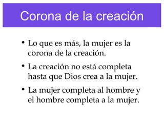 Corona de la creación
• Lo que es más, la mujer es la
corona de la creación.
• La creación no está completa
hasta que Dios crea a la mujer.
• La mujer completa al hombre y
el hombre completa a la mujer.
 